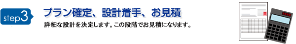 step3 プラン確定、設計着手、お見積 詳細な設計を決定します。この段階でお見積になります。