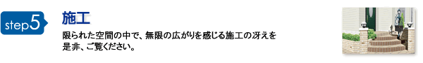 step5 施工 限られた空間の中で、無限の広がりを感じる施工の冴えを是非、ご覧ください。